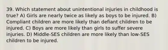 39. Which statement about unintentional injuries in childhood is true? A) Girls are nearly twice as likely as boys to be injured. B) Compliant children are more likely than defiant children to be injured. C) Boys are more likely than girls to suffer severe injuries. D) Middle-SES children are more likely than low-SES children to be injured.