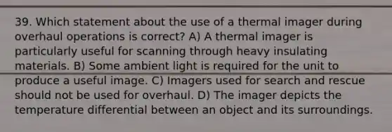 39. Which statement about the use of a thermal imager during overhaul operations is correct? A) A thermal imager is particularly useful for scanning through heavy insulating materials. B) Some ambient light is required for the unit to produce a useful image. C) Imagers used for search and rescue should not be used for overhaul. D) The imager depicts the temperature differential between an object and its surroundings.