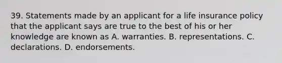 39. Statements made by an applicant for a life insurance policy that the applicant says are true to the best of his or her knowledge are known as A. warranties. B. representations. C. declarations. D. endorsements.