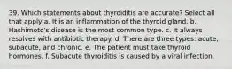 39. Which statements about thyroiditis are accurate? Select all that apply a. It is an inflammation of the thyroid gland. b. Hashimoto's disease is the most common type. c. It always resolves with antibiotic therapy. d. There are three types: acute, subacute, and chronic. e. The patient must take thyroid hormones. f. Subacute thyroiditis is caused by a viral infection.