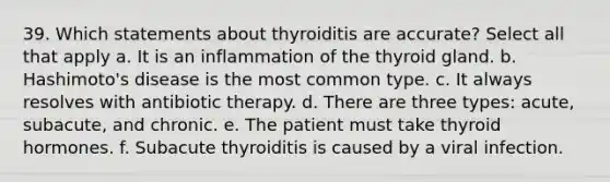 39. Which statements about thyroiditis are accurate? Select all that apply a. It is an inflammation of the thyroid gland. b. Hashimoto's disease is the most common type. c. It always resolves with antibiotic therapy. d. There are three types: acute, subacute, and chronic. e. The patient must take thyroid hormones. f. Subacute thyroiditis is caused by a viral infection.