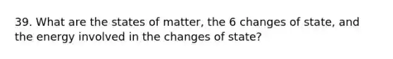 39. What are the states of matter, the 6 changes of state, and the energy involved in the changes of state?