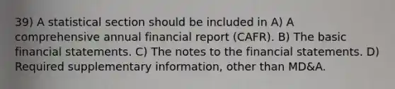 39) A statistical section should be included in A) A comprehensive annual financial report (CAFR). B) The basic financial statements. C) The notes to the financial statements. D) Required supplementary information, other than MD&A.