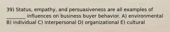 39) Status, empathy, and persuasiveness are all examples of ________ influences on business buyer behavior. A) environmental B) individual C) interpersonal D) organizational E) cultural