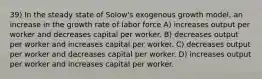 39) In the steady state of Solow's exogenous growth model, an increase in the growth rate of labor force A) increases output per worker and decreases capital per worker. B) decreases output per worker and increases capital per worker. C) decreases output per worker and decreases capital per worker. D) increases output per worker and increases capital per worker.