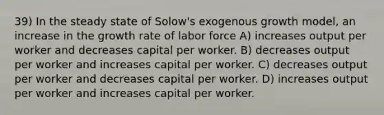 39) In the steady state of Solow's exogenous growth model, an increase in the growth rate of labor force A) increases output per worker and decreases capital per worker. B) decreases output per worker and increases capital per worker. C) decreases output per worker and decreases capital per worker. D) increases output per worker and increases capital per worker.