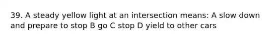 39. A steady yellow light at an intersection means: A slow down and prepare to stop B go C stop D yield to other cars