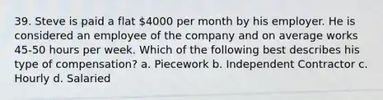 39. Steve is paid a flat 4000 per month by his employer. He is considered an employee of the company and on average works 45-50 hours per week. Which of the following best describes his type of compensation? a. Piecework b. Independent Contractor c. Hourly d. Salaried