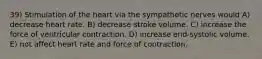 39) Stimulation of the heart via the sympathetic nerves would A) decrease heart rate. B) decrease stroke volume. C) increase the force of ventricular contraction. D) increase end-systolic volume. E) not affect heart rate and force of contraction.