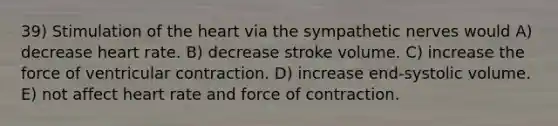 39) Stimulation of the heart via the sympathetic nerves would A) decrease heart rate. B) decrease stroke volume. C) increase the force of ventricular contraction. D) increase end-systolic volume. E) not affect heart rate and force of contraction.