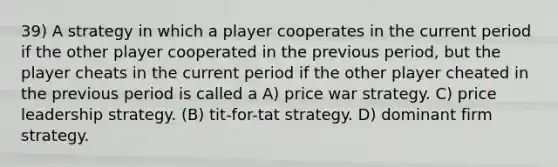 39) A strategy in which a player cooperates in the current period if the other player cooperated in the previous period, but the player cheats in the current period if the other player cheated in the previous period is called a A) price war strategy. C) price leadership strategy. (B) tit-for-tat strategy. D) dominant firm strategy.