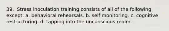 39. ​ Stress inoculation training consists of all of the following except: a. behavioral rehearsals. b. self-monitoring. c. cognitive restructuring. d. tapping into the unconscious realm.