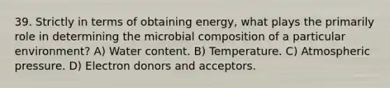 39. Strictly in terms of obtaining energy, what plays the primarily role in determining the microbial composition of a particular environment? A) Water content. B) Temperature. C) Atmospheric pressure. D) Electron donors and acceptors.