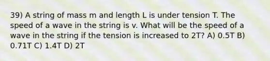 39) A string of mass m and length L is under tension T. The speed of a wave in the string is v. What will be the speed of a wave in the string if the tension is increased to 2T? A) 0.5T B) 0.71T C) 1.4T D) 2T