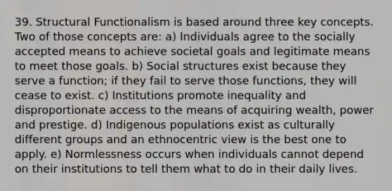 39. Structural Functionalism is based around three key concepts. Two of those concepts are: a) Individuals agree to the socially accepted means to achieve societal goals and legitimate means to meet those goals. b) Social structures exist because they serve a function; if they fail to serve those functions, they will cease to exist. c) Institutions promote inequality and disproportionate access to the means of acquiring wealth, power and prestige. d) Indigenous populations exist as culturally different groups and an ethnocentric view is the best one to apply. e) Normlessness occurs when individuals cannot depend on their institutions to tell them what to do in their daily lives.