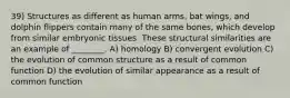 39) Structures as different as human arms, bat wings, and dolphin flippers contain many of the same bones, which develop from similar embryonic tissues. These structural similarities are an example of ________. A) homology B) convergent evolution C) the evolution of common structure as a result of common function D) the evolution of similar appearance as a result of common function