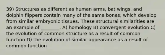 39) Structures as different as human arms, bat wings, and dolphin flippers contain many of the same bones, which develop from similar embryonic tissues. These structural similarities are an example of ________. A) homology B) convergent evolution C) the evolution of common structure as a result of common function D) the evolution of similar appearance as a result of common function