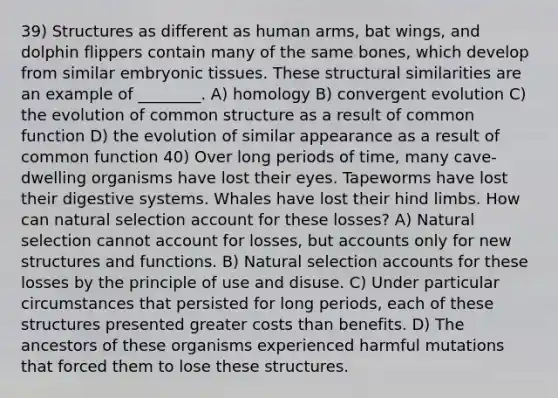 39) Structures as different as human arms, bat wings, and dolphin flippers contain many of the same bones, which develop from similar embryonic tissues. These structural similarities are an example of ________. A) homology B) convergent evolution C) the evolution of common structure as a result of common function D) the evolution of similar appearance as a result of common function 40) Over long periods of time, many cave-dwelling organisms have lost their eyes. Tapeworms have lost their digestive systems. Whales have lost their hind limbs. How can natural selection account for these losses? A) Natural selection cannot account for losses, bu<a href='https://www.questionai.com/knowledge/k7x83BRk9p-t-accounts' class='anchor-knowledge'>t accounts</a> only for new structures and functions. B) Natural selection accounts for these losses by the principle of use and disuse. C) Under particular circumstances that persisted for long periods, each of these structures presented greater costs than benefits. D) The ancestors of these organisms experienced harmful mutations that forced them to lose these structures.