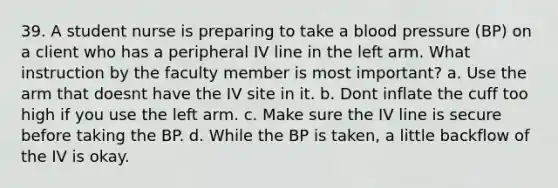 39. A student nurse is preparing to take a blood pressure (BP) on a client who has a peripheral IV line in the left arm. What instruction by the faculty member is most important? a. Use the arm that doesnt have the IV site in it. b. Dont inflate the cuff too high if you use the left arm. c. Make sure the IV line is secure before taking the BP. d. While the BP is taken, a little backflow of the IV is okay.