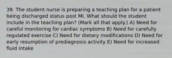 39. The student nurse is preparing a teaching plan for a patient being discharged status post MI. What should the student include in the teaching plan? (Mark all that apply.) A) Need for careful monitoring for cardiac symptoms B) Need for carefully regulated exercise C) Need for dietary modifications D) Need for early resumption of prediagnosis activity E) Need for increased fluid intake