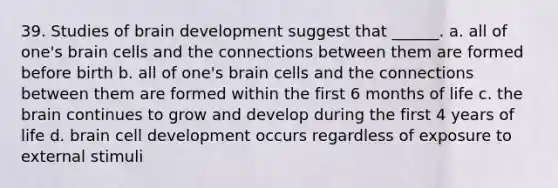 39. Studies of brain development suggest that ______. a. all of one's brain cells and the connections between them are formed before birth b. all of one's brain cells and the connections between them are formed within the first 6 months of life c. the brain continues to grow and develop during the first 4 years of life d. brain cell development occurs regardless of exposure to external stimuli