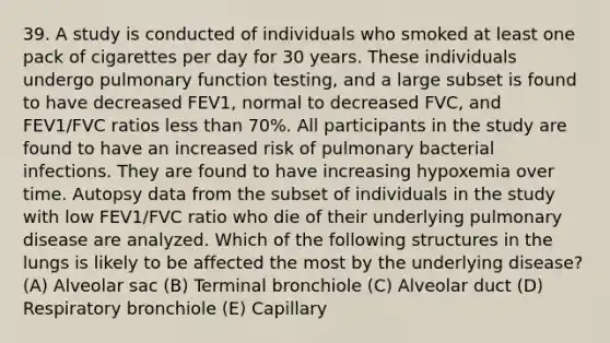 39. A study is conducted of individuals who smoked at least one pack of cigarettes per day for 30 years. These individuals undergo pulmonary function testing, and a large subset is found to have decreased FEV1, normal to decreased FVC, and FEV1/FVC ratios less than 70%. All participants in the study are found to have an increased risk of pulmonary bacterial infections. They are found to have increasing hypoxemia over time. Autopsy data from the subset of individuals in the study with low FEV1/FVC ratio who die of their underlying pulmonary disease are analyzed. Which of the following structures in the lungs is likely to be affected the most by the underlying disease? (A) Alveolar sac (B) Terminal bronchiole (C) Alveolar duct (D) Respiratory bronchiole (E) Capillary