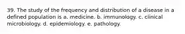 39. The study of the frequency and distribution of a disease in a defined population is a. medicine. b. immunology. c. clinical microbiology. d. epidemiology. e. pathology.