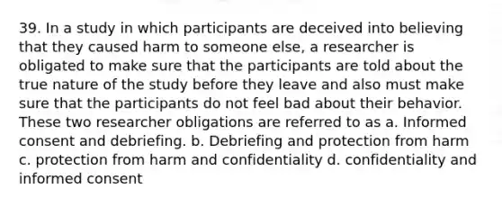 39. In a study in which participants are deceived into believing that they caused harm to someone else, a researcher is obligated to make sure that the participants are told about the true nature of the study before they leave and also must make sure that the participants do not feel bad about their behavior. These two researcher obligations are referred to as a. Informed consent and debriefing. b. Debriefing and protection from harm c. protection from harm and confidentiality d. confidentiality and informed consent