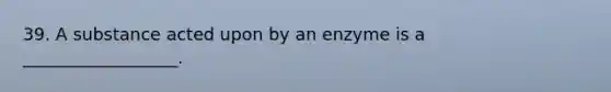 39. A substance acted upon by an enzyme is a __________________.