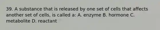 39. A substance that is released by one set of cells that affects another set of cells, is called a: A. enzyme B. hormone C. metabolite D. reactant