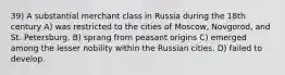 39) A substantial merchant class in Russia during the 18th century A) was restricted to the cities of Moscow, Novgorod, and St. Petersburg. B) sprang from peasant origins C) emerged among the lesser nobility within the Russian cities. D) failed to develop.