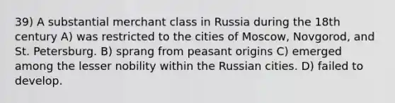 39) A substantial merchant class in Russia during the 18th century A) was restricted to the cities of Moscow, Novgorod, and St. Petersburg. B) sprang from peasant origins C) emerged among the lesser nobility within the Russian cities. D) failed to develop.