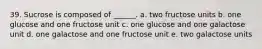 39. Sucrose is composed of ______. a. two fructose units b. one glucose and one fructose unit c. one glucose and one galactose unit d. one galactose and one fructose unit e. two galactose units