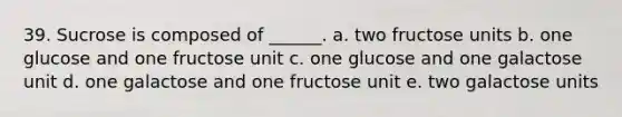 39. Sucrose is composed of ______. a. two fructose units b. one glucose and one fructose unit c. one glucose and one galactose unit d. one galactose and one fructose unit e. two galactose units