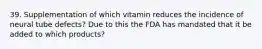 39. Supplementation of which vitamin reduces the incidence of neural tube defects? Due to this the FDA has mandated that it be added to which products?