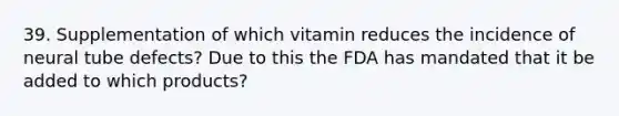 39. Supplementation of which vitamin reduces the incidence of neural tube defects? Due to this the FDA has mandated that it be added to which products?