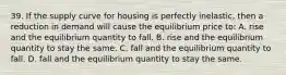 39. If the supply curve for housing is perfectly inelastic, then a reduction in demand will cause the equilibrium price to: A. rise and the equilibrium quantity to fall. B. rise and the equilibrium quantity to stay the same. C. fall and the equilibrium quantity to fall. D. fall and the equilibrium quantity to stay the same.