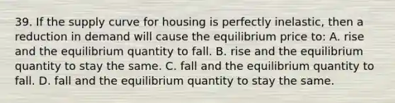 39. If the supply curve for housing is perfectly inelastic, then a reduction in demand will cause the equilibrium price to: A. rise and the equilibrium quantity to fall. B. rise and the equilibrium quantity to stay the same. C. fall and the equilibrium quantity to fall. D. fall and the equilibrium quantity to stay the same.