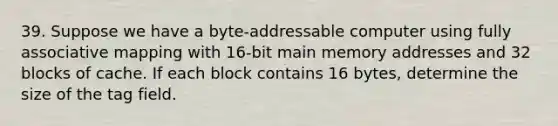 39. Suppose we have a byte-addressable computer using fully associative mapping with 16-bit main memory addresses and 32 blocks of cache. If each block contains 16 bytes, determine the size of the tag field.