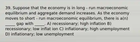 39. Suppose that the economy is in long - run macroeconomic equilibrium and aggregate demand increases. As the economy moves to short - run macroeconomic equilibrium, there is a(n) _____ gap with _____. A) recessionary; high inflation B) recessionary; low inflat ion C) inflationary; high unemployment D) inflationary; low unemployment