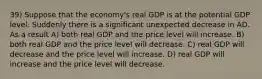 39) Suppose that the economy's real GDP is at the potential GDP level. Suddenly there is a significant unexpected decrease in AD. As a result A) both real GDP and the price level will increase. B) both real GDP and the price level will decrease. C) real GDP will decrease and the price level will increase. D) real GDP will increase and the price level will decrease.