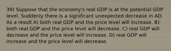 39) Suppose that the economy's real GDP is at the potential GDP level. Suddenly there is a significant unexpected decrease in AD. As a result A) both real GDP and the price level will increase. B) both real GDP and the price level will decrease. C) real GDP will decrease and the price level will increase. D) real GDP will increase and the price level will decrease.