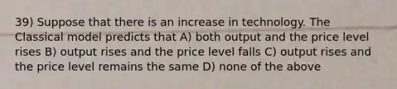 39) Suppose that there is an increase in technology. The Classical model predicts that A) both output and the price level rises B) output rises and the price level falls C) output rises and the price level remains the same D) none of the above