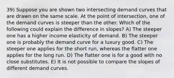 39) Suppose you are shown two intersecting demand curves that are drawn on the same scale. At the point of intersection, one of the demand curves is steeper than the other. Which of the following could explain the difference in slopes? A) The steeper one has a higher income elasticity of demand. B) The steeper one is probably the demand curve for a luxury good. C) The steeper one applies for the short run, whereas the flatter one applies for the long run. D) The flatter one is for a good with no close substitutes. E) It is not possible to compare the slopes of different demand curves.