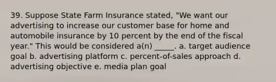 39. Suppose State Farm Insurance stated, "We want our advertising to increase our customer base for home and automobile insurance by 10 percent by the end of the fiscal year." This would be considered a(n) _____. a. target audience goal b. advertising platform c. percent-of-sales approach d. advertising objective e. media plan goal