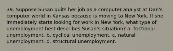 39. Suppose Susan quits her job as a computer analyst at Dan's computer world in Kansas because is moving to New York. If she immediately starts looking for work in New York, what type of unemployment best describes Susan's situation? a. frictional unemployment. b. cyclical unemployment. c. natural unemployment. d. structural unemployment.