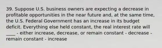 39. Suppose U.S. business owners are expecting a decrease in profitable opportunities in <a href='https://www.questionai.com/knowledge/k3kaQH73w3-the-near-future' class='anchor-knowledge'>the near future</a> and, at the same time, the U.S. Federal Government has an increase in its budget deficit. Everything else held constant, the real interest rate will ____ - either increase, decrease, or remain constant - decrease - remain constant - increase