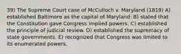 39) The Supreme Court case of McCulloch v. Maryland (1819) A) established Baltimore as the capital of Maryland. B) stated that the Constitution gave Congress implied powers. C) established the principle of judicial review. D) established the supremacy of state governments. E) recognized that Congress was limited to its enumerated powers.