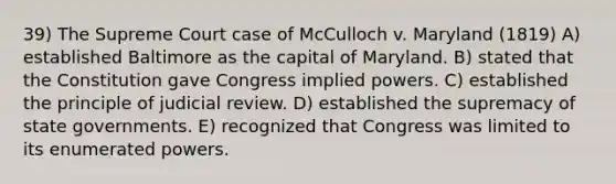 39) The Supreme Court case of McCulloch v. Maryland (1819) A) established Baltimore as the capital of Maryland. B) stated that the Constitution gave Congress implied powers. C) established the principle of judicial review. D) established the supremacy of state governments. E) recognized that Congress was limited to its enumerated powers.