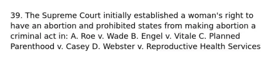 39. The Supreme Court initially established a woman's right to have an abortion and prohibited states from making abortion a criminal act in: A. Roe v. Wade B. Engel v. Vitale C. Planned Parenthood v. Casey D. Webster v. Reproductive Health Services